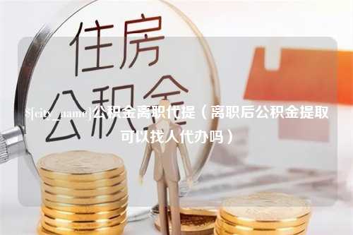 明港公积金离职代提（离职后公积金提取可以找人代办吗）