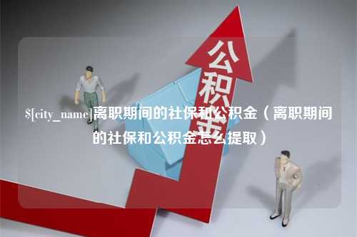 明港离职期间的社保和公积金（离职期间的社保和公积金怎么提取）