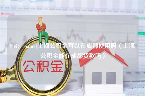 明港上海公积金可以在成都使用吗（上海公积金能在成都贷款吗）