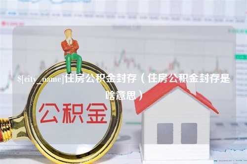 明港住房公积金封存（住房公积金封存是啥意思）