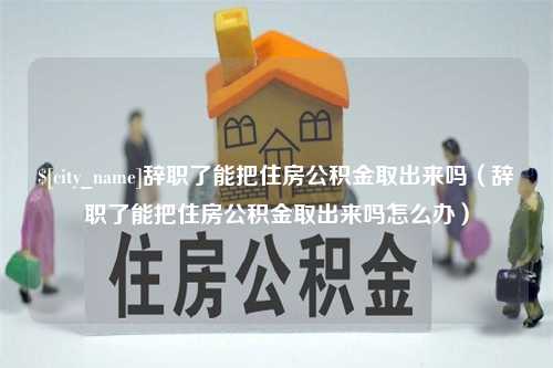 明港辞职了能把住房公积金取出来吗（辞职了能把住房公积金取出来吗怎么办）