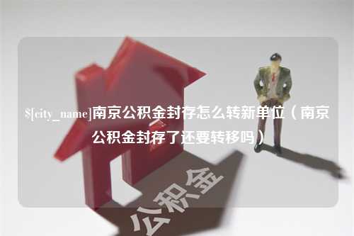 明港南京公积金封存怎么转新单位（南京公积金封存了还要转移吗）